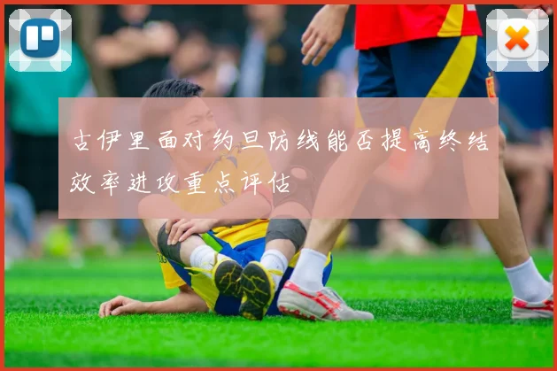 古伊里面对约旦防线能否提高终结效率进攻重点评估