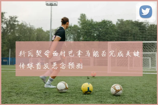 科瓦契奇面对巴拿马能否完成关键传球首发悬念预测