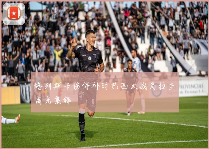 塔利斯卡伤停补时巴西大战乌拉圭高光集锦