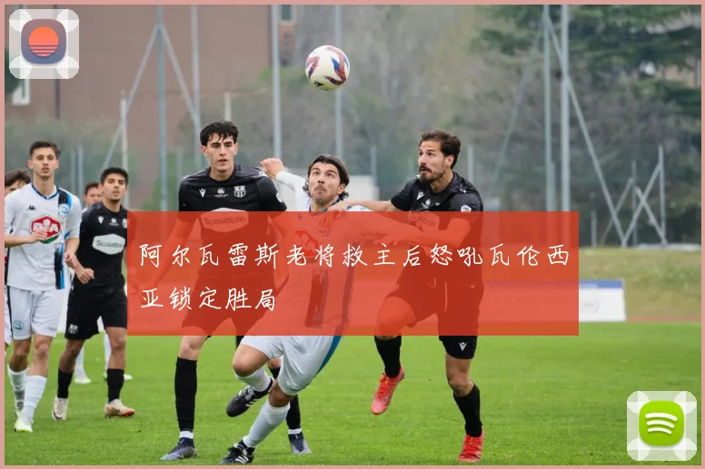 阿尔瓦雷斯老将救主后怒吼瓦伦西亚锁定胜局