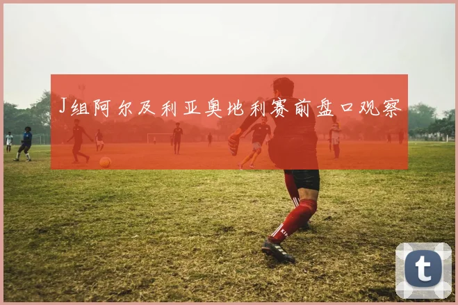 J组阿尔及利亚奥地利赛前盘口观察