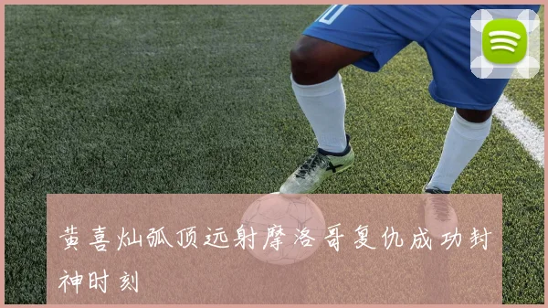 黄喜灿弧顶远射摩洛哥复仇成功封神时刻