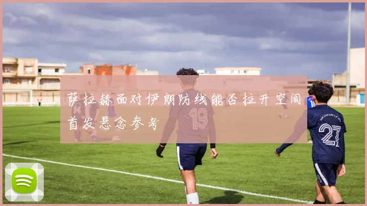 萨拉赫面对伊朗防线能否拉开空间首发悬念参考