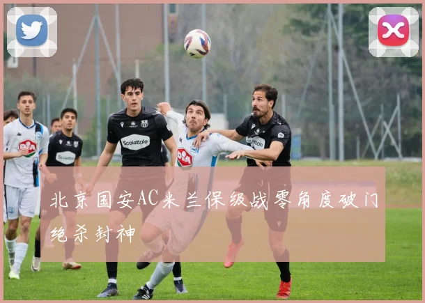 北京国安AC米兰保级战零角度破门绝杀封神