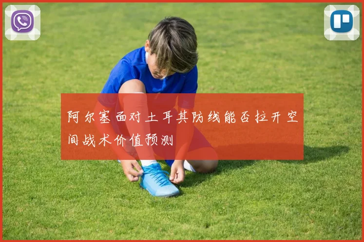阿尔塞面对土耳其防线能否拉开空间战术价值预测