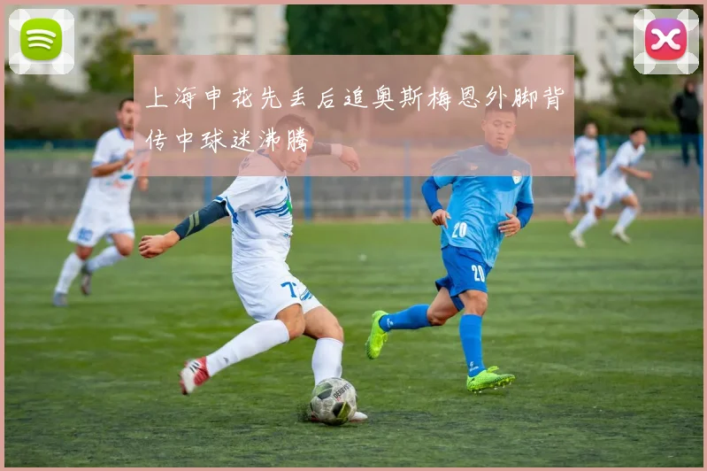 上海申花先丢后追奥斯梅恩外脚背传中球迷沸腾