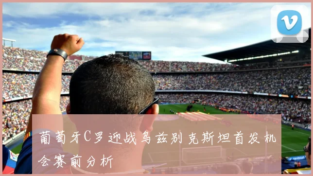 葡萄牙C罗迎战乌兹别克斯坦首发机会赛前分析