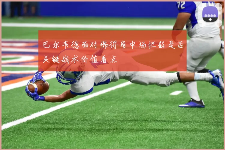 巴尔韦德面对佛得角中场拦截是否关键战术价值看点