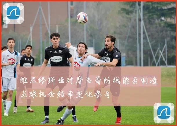 维尼修斯面对摩洛哥防线能否制造点球机会赔率变化参考