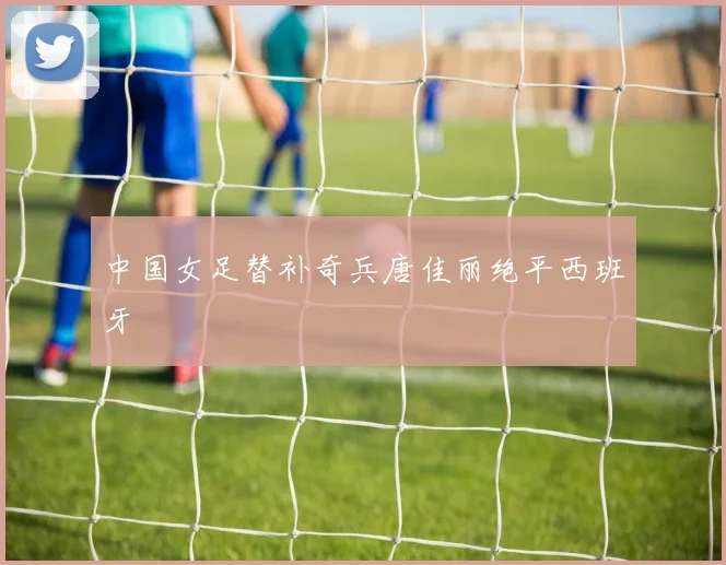 中国女足替补奇兵唐佳丽绝平西班牙