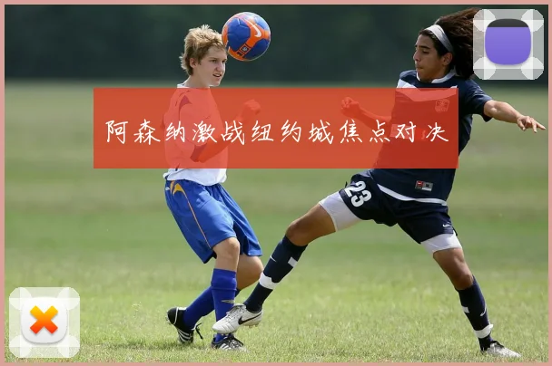 阿森纳激战纽约城焦点对决
