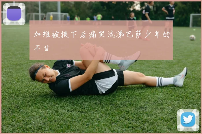加维被换下后痛哭流涕巴萨少年的不甘