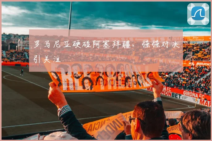 罗马尼亚硬碰阿塞拜疆，强强对决引关注