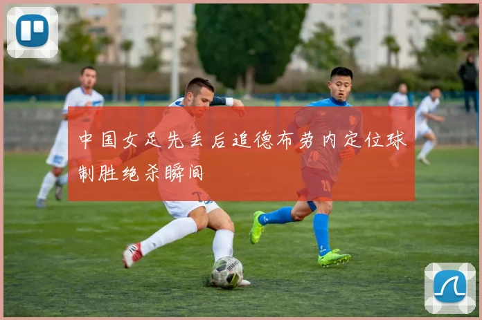 中国女足先丢后追德布劳内定位球制胜绝杀瞬间