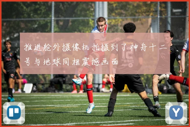 推进舱外摄像机拍摄到了神舟十二号与地球同框震撼画面