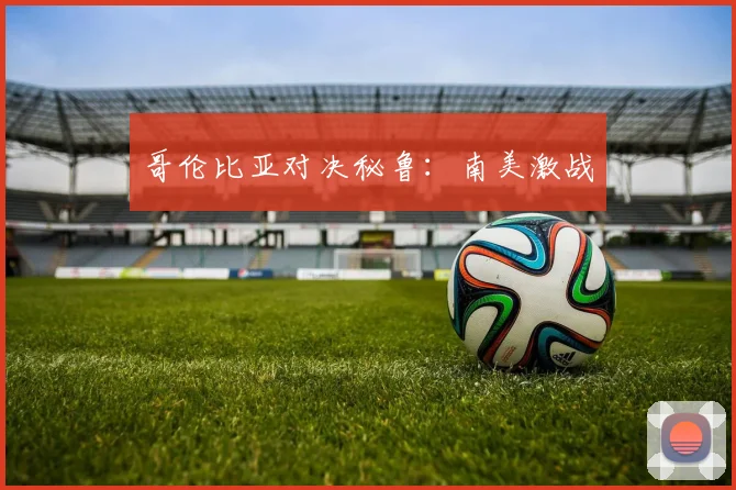 哥伦比亚对决秘鲁：南美激战