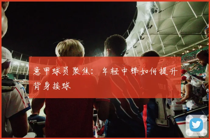 意甲球员聚焦:年轻中锋如何提升背身接球
