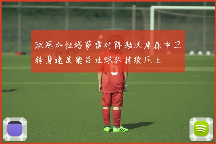 欧冠加拉塔萨雷对阵勒沃库森中卫转身速度能否让球队持续压上