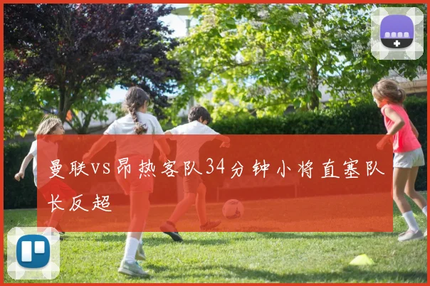 曼联vs昂热客队34分钟小将直塞队长反超