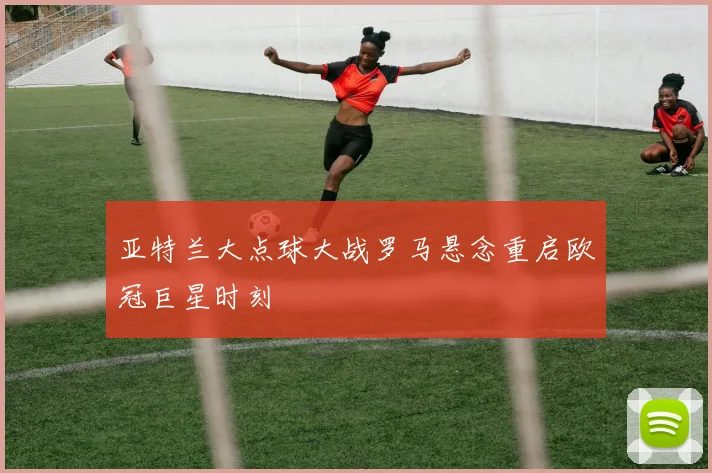 亚特兰大点球大战罗马悬念重启欧冠巨星时刻