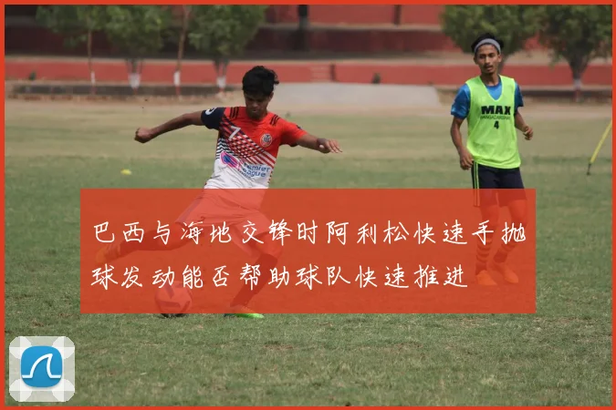 巴西与海地交锋时阿利松快速手抛球发动能否帮助球队快速推进