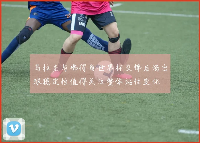 乌拉圭与佛得角世界杯交锋后场出球稳定性值得关注整体站位变化