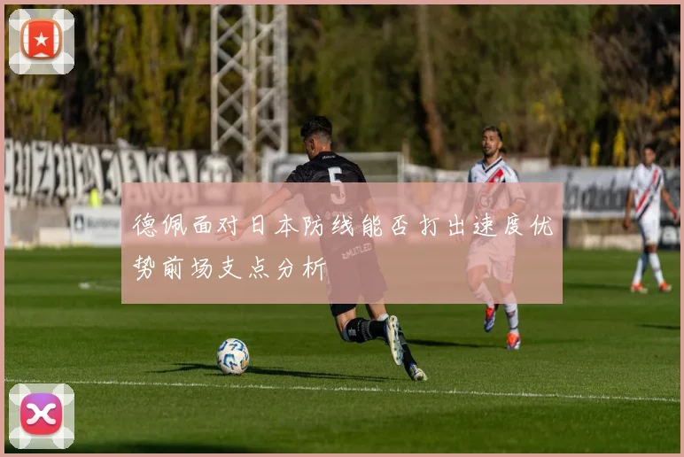 德佩面对日本防线能否打出速度优势前场支点分析