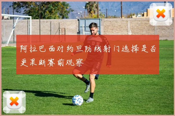 阿拉巴面对约旦防线射门选择是否更果断赛前观察