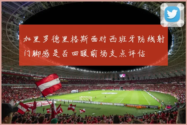 加里罗德里格斯面对西班牙防线射门脚感是否回暖前场支点评估