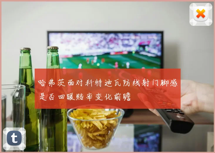 哈弗茨面对科特迪瓦防线射门脚感是否回暖赔率变化前瞻
