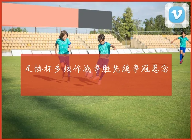 足协杯多线作战争胜先稳争冠悬念