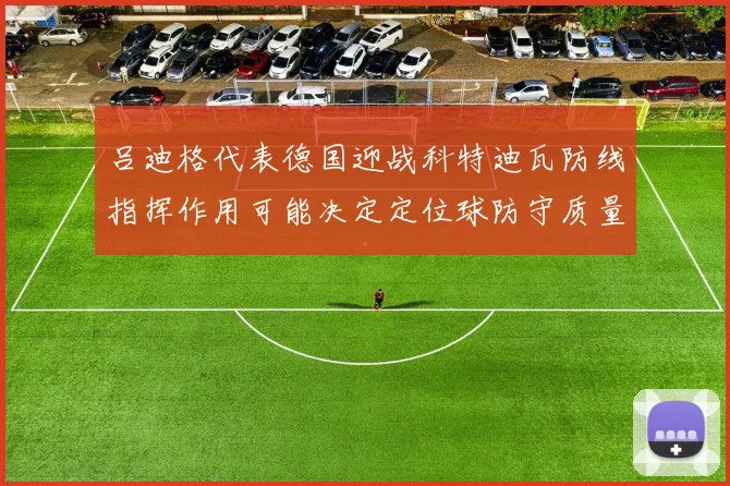 吕迪格代表德国迎战科特迪瓦防线指挥作用可能决定定位球防守质量