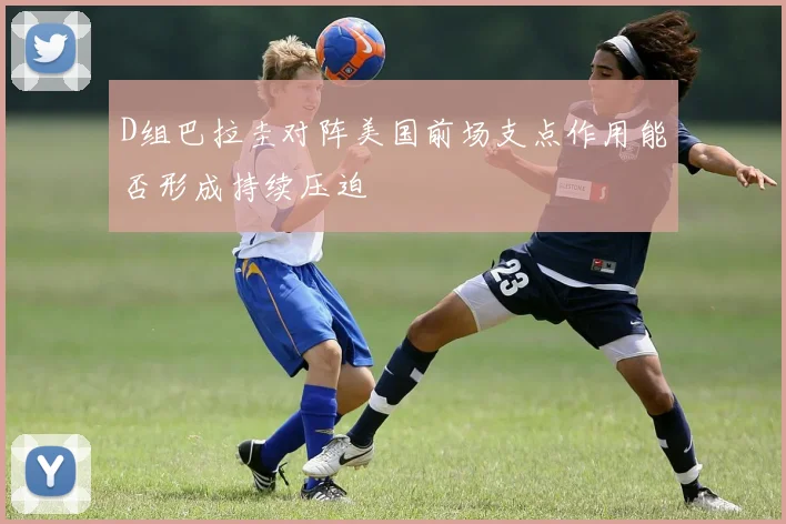 D组巴拉圭对阵美国前场支点作用能否形成持续压迫