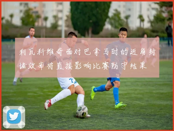 利瓦科维奇面对巴拿马时的近角封堵效率将直接影响比赛防守结果