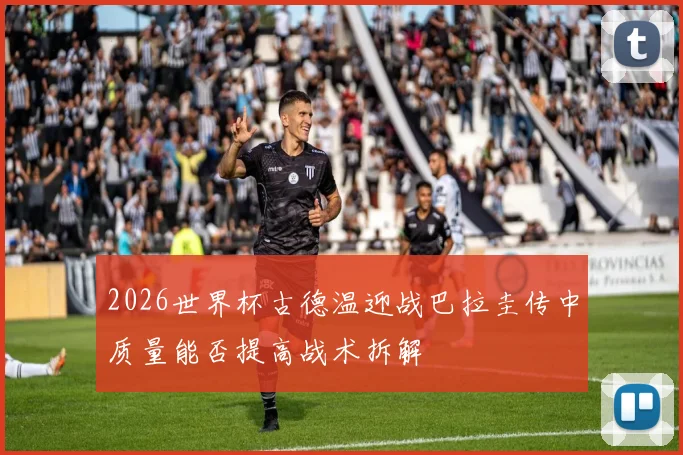 2026世界杯古德温迎战巴拉圭传中质量能否提高战术拆解