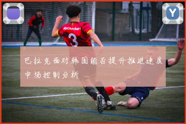巴拉克面对韩国能否提升推进速度中场控制分析