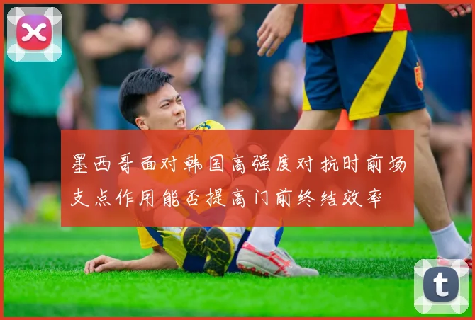墨西哥面对韩国高强度对抗时前场支点作用能否提高门前终结效率