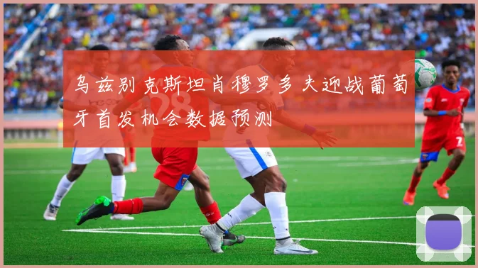 乌兹别克斯坦肖穆罗多夫迎战葡萄牙首发机会数据预测