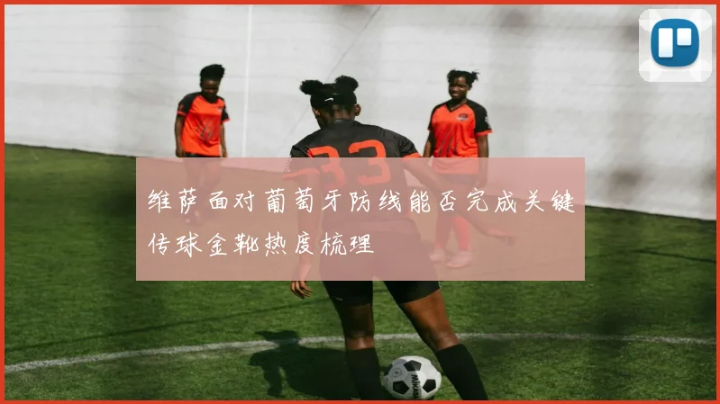维萨面对葡萄牙防线能否完成关键传球金靴热度梳理