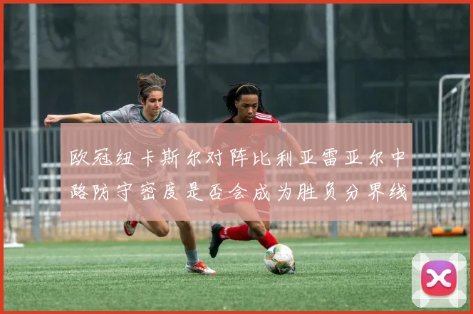 欧冠纽卡斯尔对阵比利亚雷亚尔中路防守密度是否会成为胜负分界线