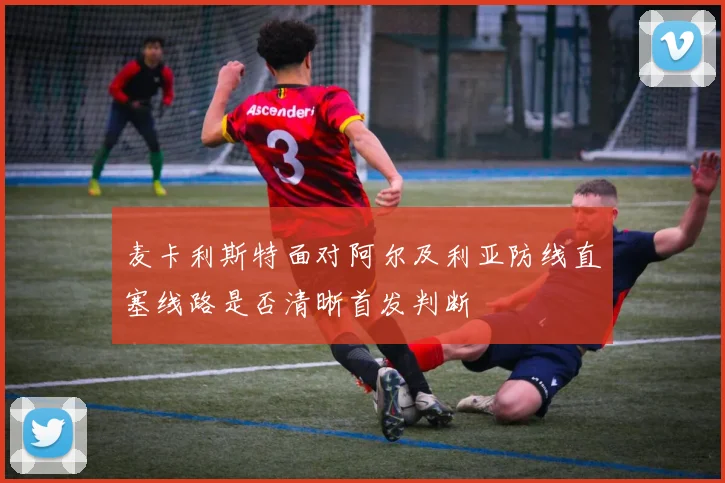 麦卡利斯特面对阿尔及利亚防线直塞线路是否清晰首发判断