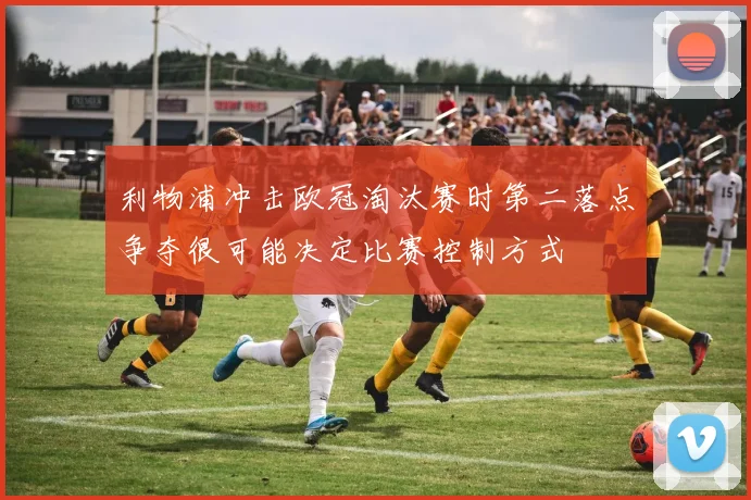 利物浦冲击欧冠淘汰赛时第二落点争夺很可能决定比赛控制方式