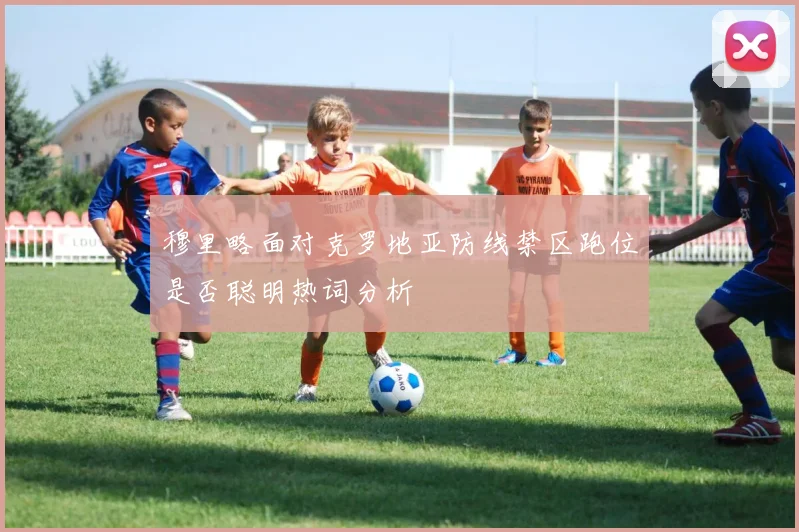 穆里略面对克罗地亚防线禁区跑位是否聪明热词分析