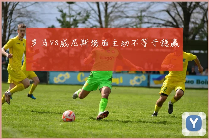 罗马vs威尼斯场面主动不等于稳赢
