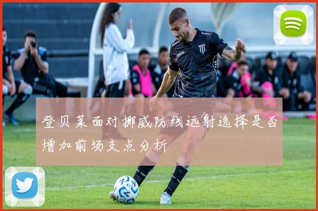 登贝莱面对挪威防线远射选择是否增加前场支点分析