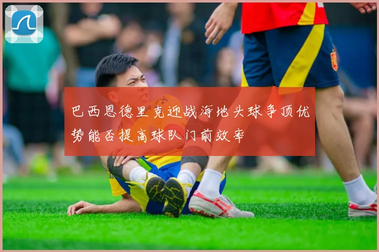巴西恩德里克迎战海地头球争顶优势能否提高球队门前效率