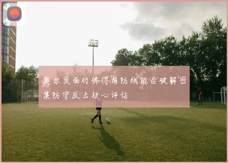 奥尔莫面对佛得角防线能否破解密集防守反击核心评估
