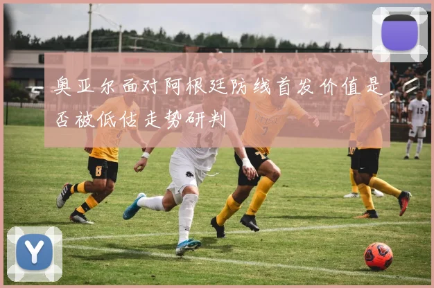 奥亚尔面对阿根廷防线首发价值是否被低估走势研判