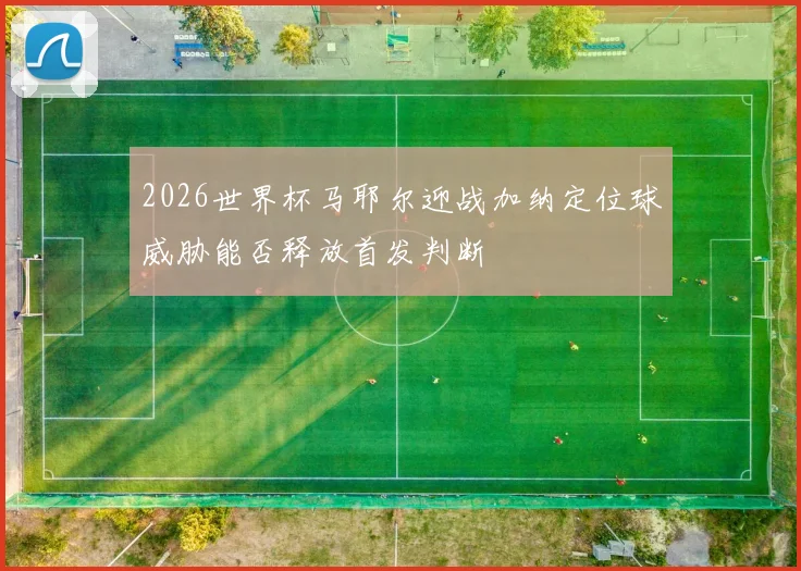 2026世界杯马耶尔迎战加纳定位球威胁能否释放首发判断