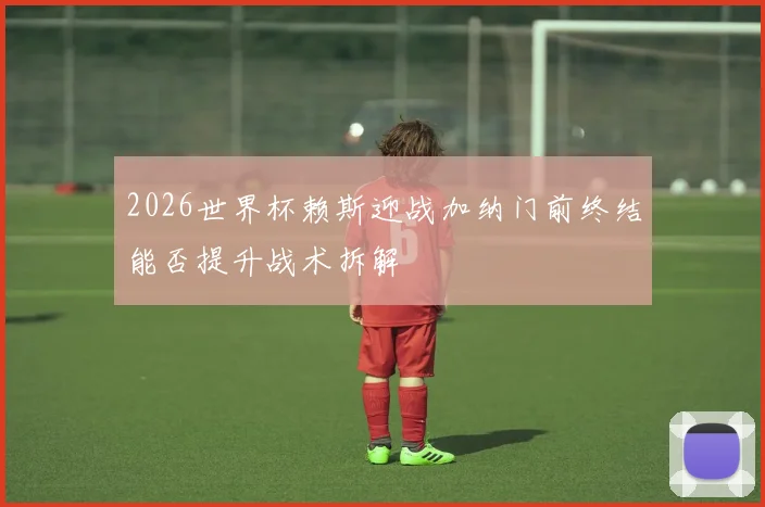 2026世界杯赖斯迎战加纳门前终结能否提升战术拆解